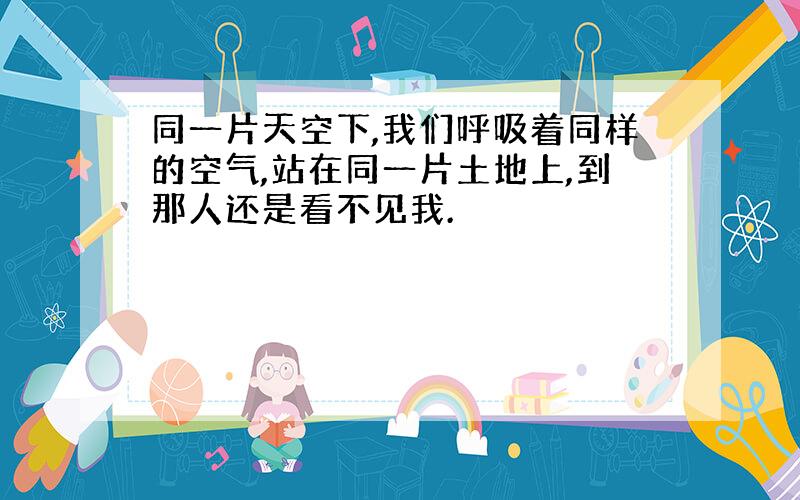 同一片天空下,我们呼吸着同样的空气,站在同一片土地上,到那人还是看不见我.