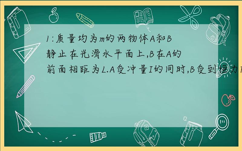 1:质量均为m的两物体A和B静止在光滑水平面上,B在A的前面相距为L.A受冲量I的同时,B受到恒力F的作用,I和