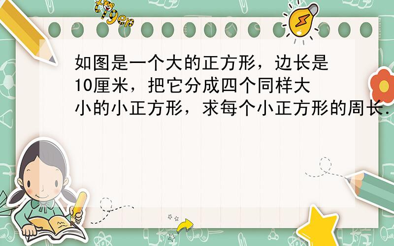 如图是一个大的正方形，边长是10厘米，把它分成四个同样大小的小正方形，求每个小正方形的周长．