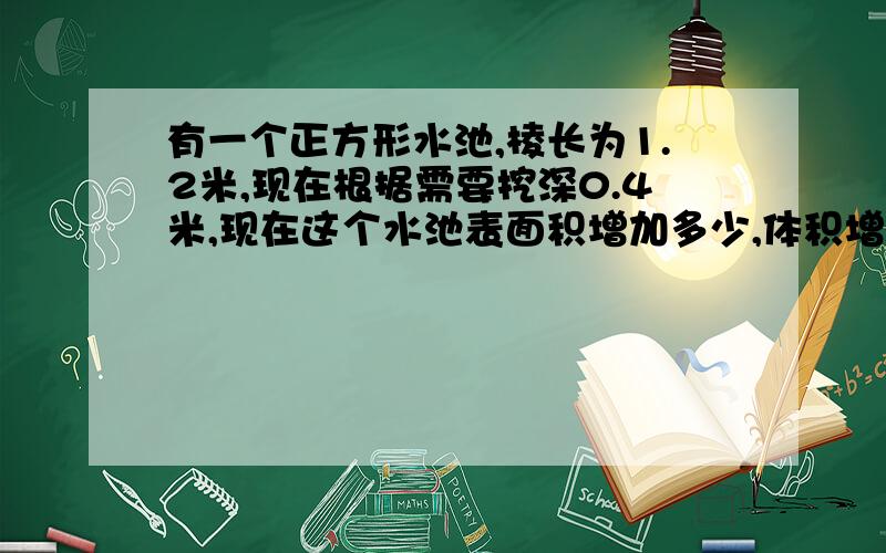 有一个正方形水池,棱长为1.2米,现在根据需要挖深0.4米,现在这个水池表面积增加多少,体积增加多少