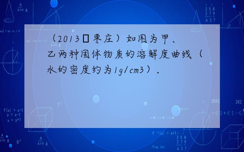 （2013•枣庄）如图为甲、乙两种固体物质的溶解度曲线（水的密度约为1g/cm3）．