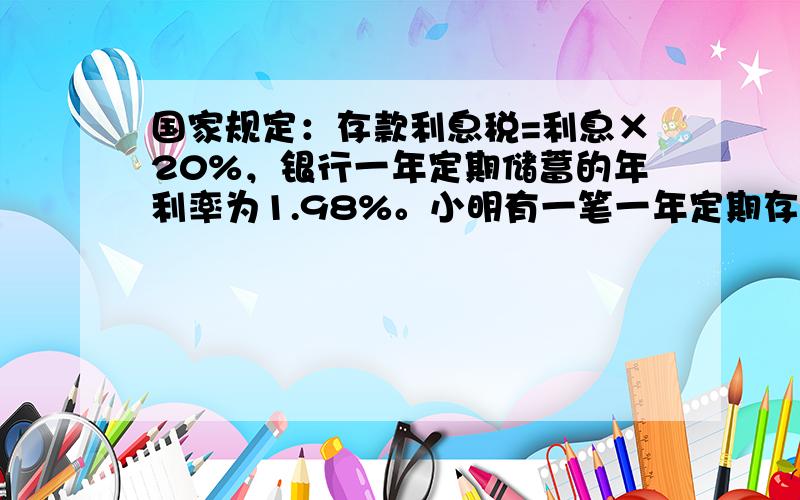 国家规定：存款利息税=利息×20%，银行一年定期储蓄的年利率为1.98%。小明有一笔一年定期存款，如果到期后全取出，可取