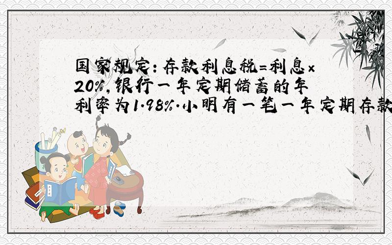 国家规定：存款利息税=利息×20%，银行一年定期储蓄的年利率为1.98%．小明有一笔一年定期存款，如果到期后全取出，可取