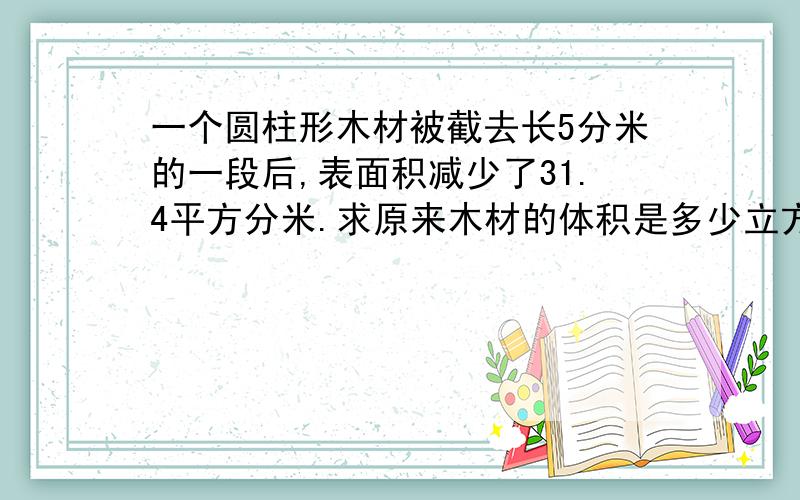 一个圆柱形木材被截去长5分米的一段后,表面积减少了31.4平方分米.求原来木材的体积是多少立方分米?