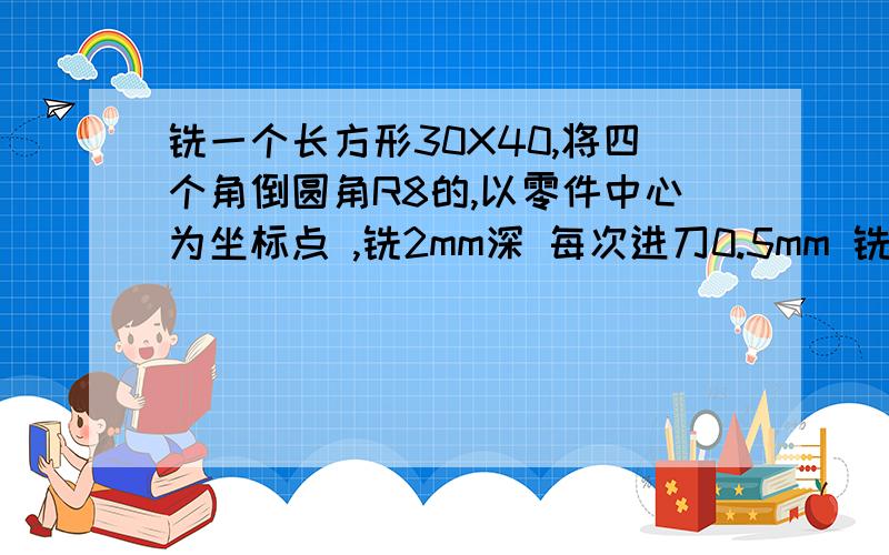 铣一个长方形30X40,将四个角倒圆角R8的,以零件中心为坐标点 ,铣2mm深 每次进刀0.5mm 铣刀直径10mm