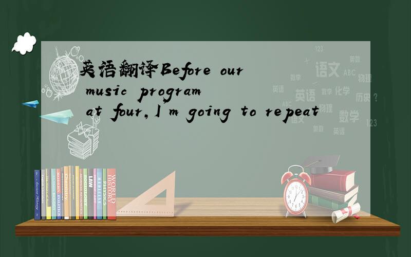 英语翻译Before our music program at four,I'm going to repeat