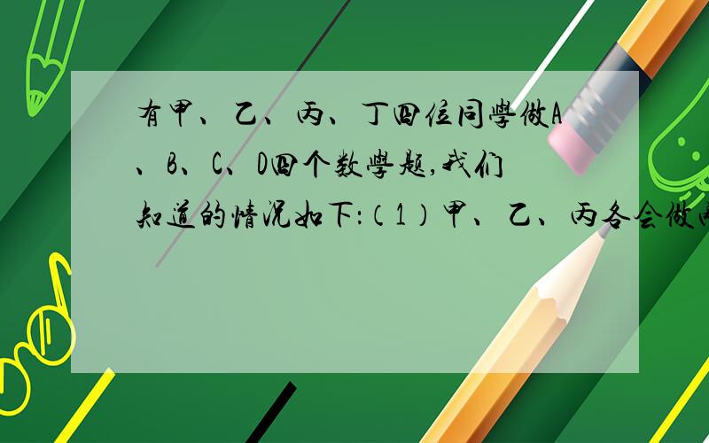 有甲、乙、丙、丁四位同学做A、B、C、D四个数学题,我们知道的情况如下：（1）甲、乙、丙各会做两道题,丁只会做一道题；（