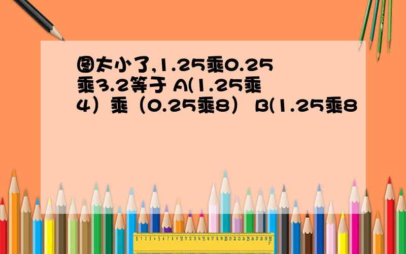 图太小了,1.25乘0.25乘3.2等于 A(1.25乘4）乘（0.25乘8） B(1.25乘8