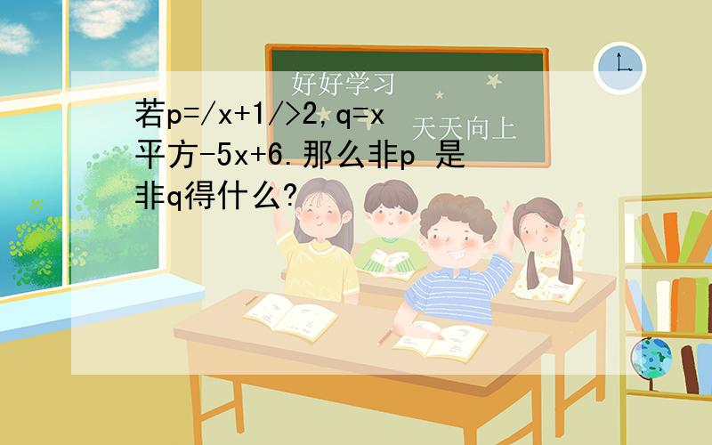 若p=/x+1/>2,q=x平方-5x+6.那么非p 是非q得什么?