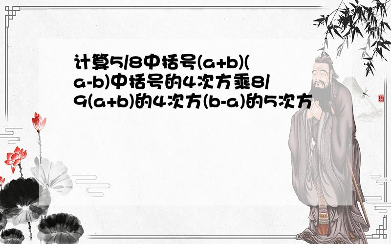 计算5/8中括号(a+b)(a-b)中括号的4次方乘8/9(a+b)的4次方(b-a)的5次方