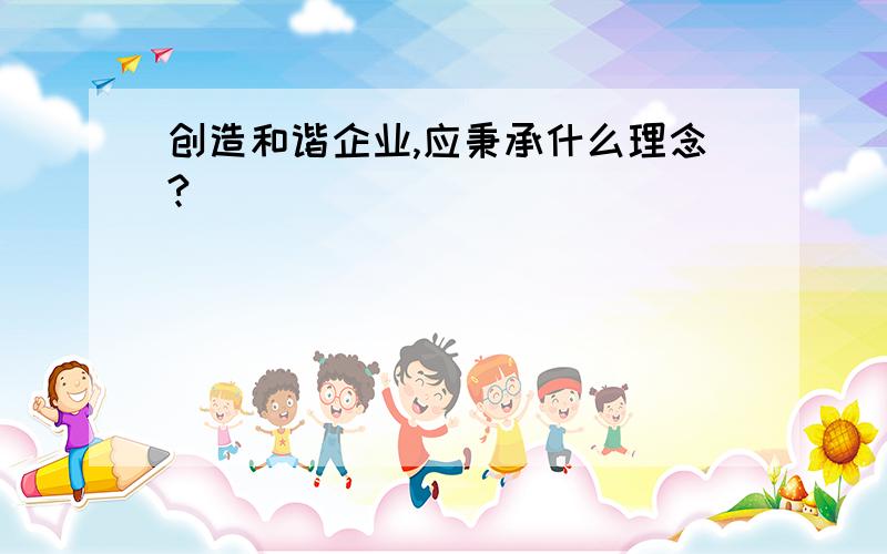 创造和谐企业,应秉承什么理念?