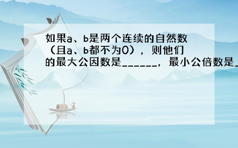 如果a、b是两个连续的自然数（且a、b都不为0），则他们的最大公因数是______，最小公倍数是______；如果a、b