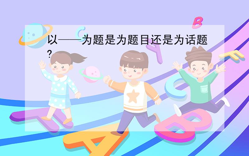 以——为题是为题目还是为话题?