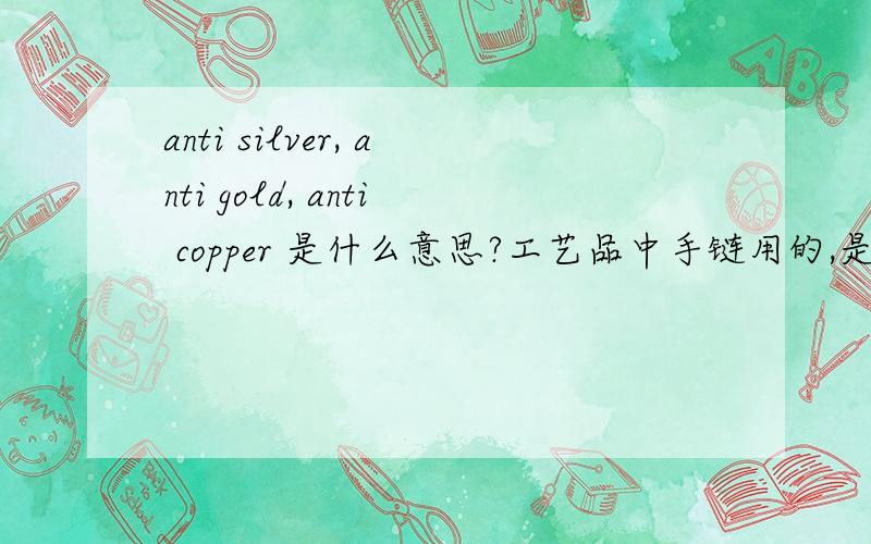 anti silver, anti gold, anti copper 是什么意思?工艺品中手链用的,是不是镀银,镀金,