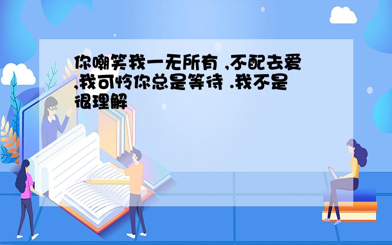 你嘲笑我一无所有 ,不配去爱,我可怜你总是等待 .我不是很理解