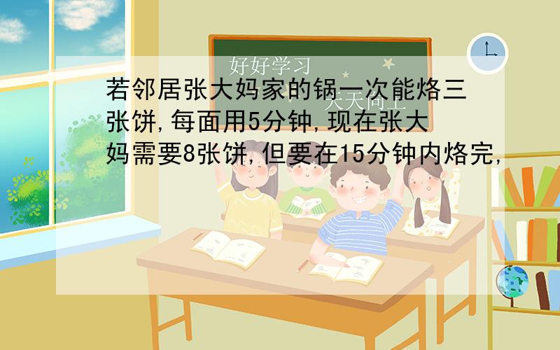 若邻居张大妈家的锅一次能烙三张饼,每面用5分钟,现在张大妈需要8张饼,但要在15分钟内烙完,