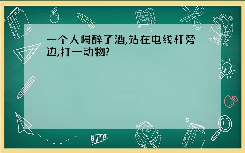 一个人喝醉了酒,站在电线杆旁边,打一动物?