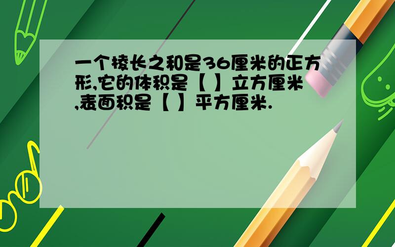 一个棱长之和是36厘米的正方形,它的体积是【 】立方厘米,表面积是【 】平方厘米.