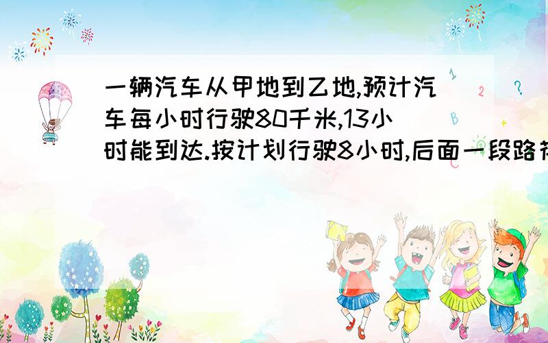 一辆汽车从甲地到乙地,预计汽车每小时行驶80千米,13小时能到达.按计划行驶8小时,后面一段路花了4小时赶到乙地