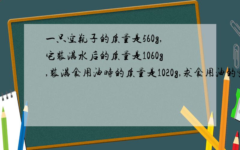 一只空瓶子的质量是560g,它装满水后的质量是1060g,装满食用油时的质量是1020g,求食用油的密度是多少?