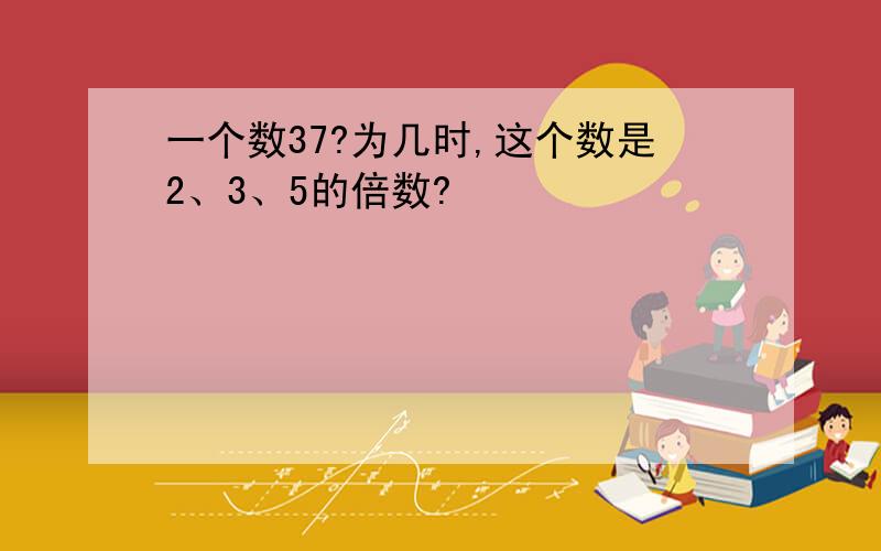 一个数37?为几时,这个数是2、3、5的倍数?