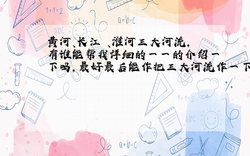 黄河、长江 、淮河三大河流,有谁能帮我详细的一一的介绍一下吗,最好最后能作把三大河流作一下比较… ...