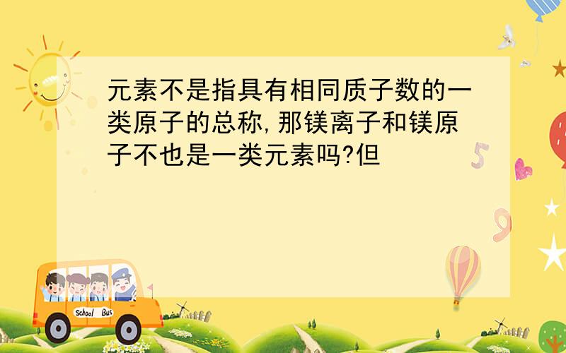 元素不是指具有相同质子数的一类原子的总称,那镁离子和镁原子不也是一类元素吗?但