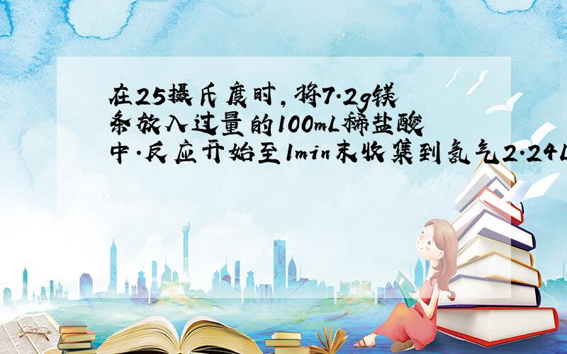 在25摄氏度时,将7.2g镁条放入过量的100mL稀盐酸中.反应开始至1min末收集到氢气2.24L（标准情况下）,