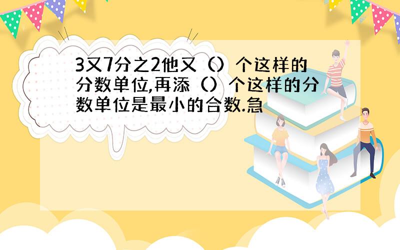 3又7分之2他又（）个这样的分数单位,再添（）个这样的分数单位是最小的合数.急