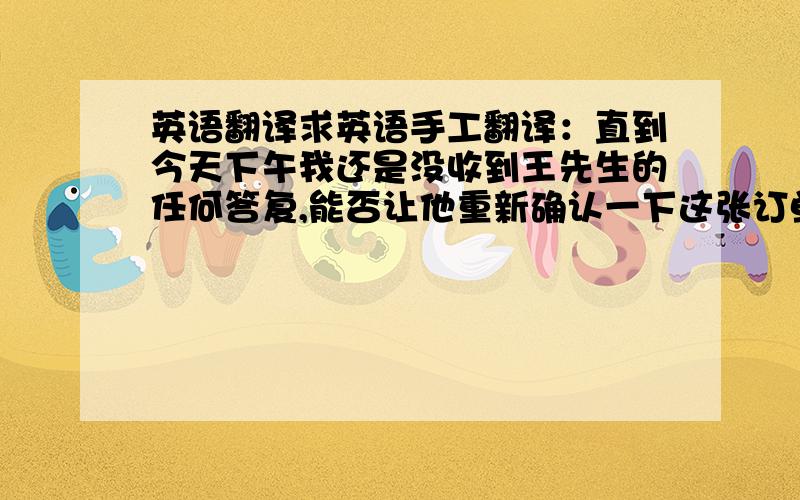 英语翻译求英语手工翻译：直到今天下午我还是没收到王先生的任何答复,能否让他重新确认一下这张订单的出货日期