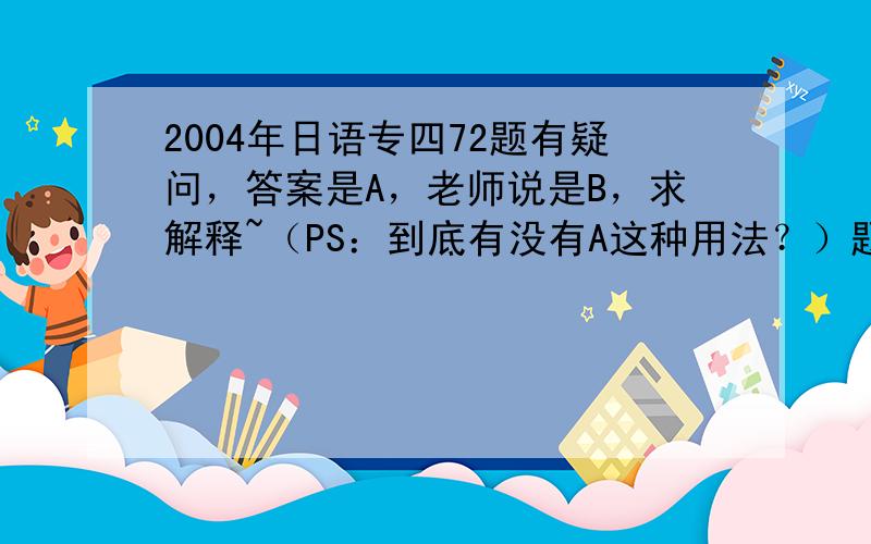 2004年日语专四72题有疑问，答案是A，老师说是B，求解释~（PS：到底有没有A这种用法？）题目如下：