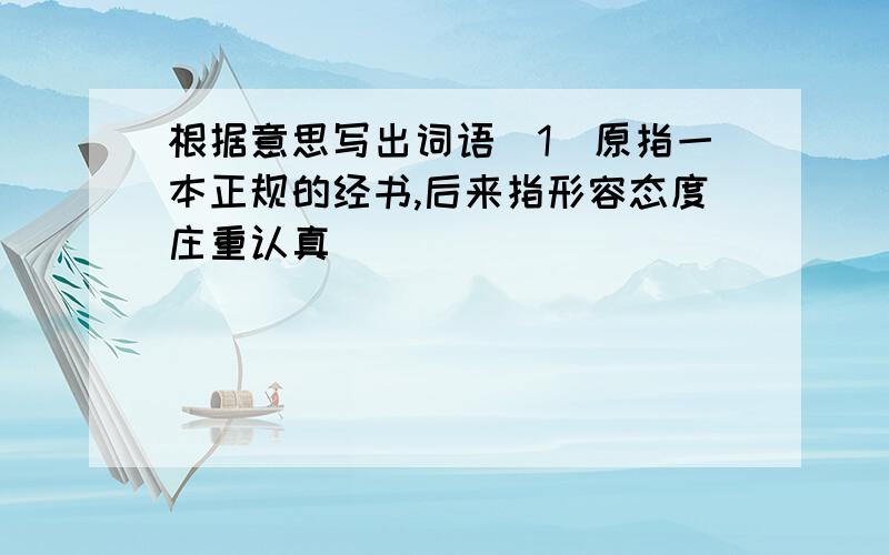 根据意思写出词语（1）原指一本正规的经书,后来指形容态度庄重认真（ ）