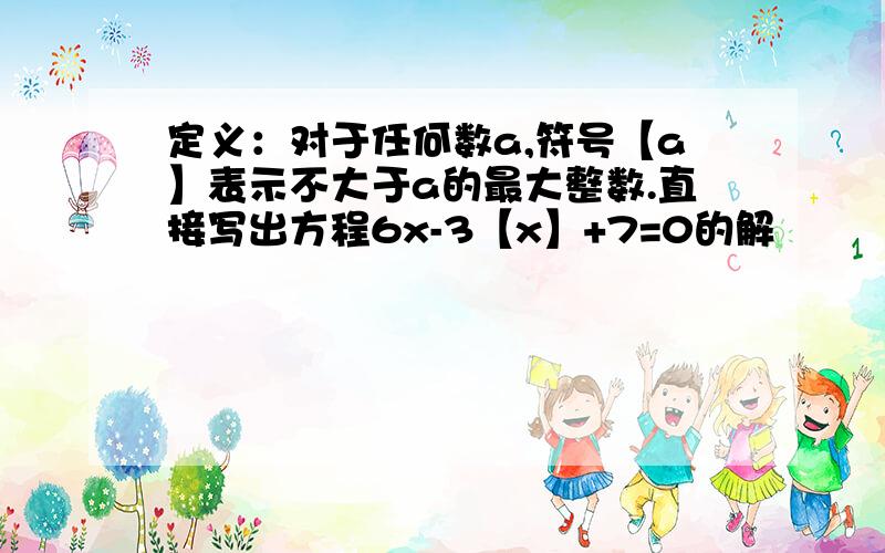 定义：对于任何数a,符号【a】表示不大于a的最大整数.直接写出方程6x-3【x】+7=0的解