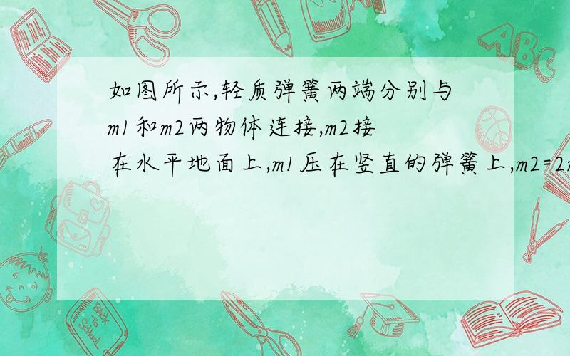 如图所示,轻质弹簧两端分别与m1和m2两物体连接,m2接在水平地面上,m1压在竖直的弹簧上,m2=2m1.当整个装置静止