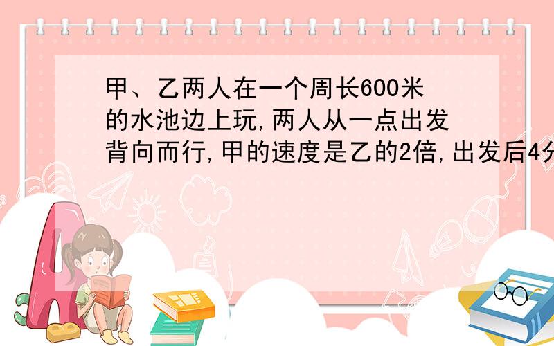 甲、乙两人在一个周长600米的水池边上玩,两人从一点出发背向而行,甲的速度是乙的2倍,出发后4分钟相遇