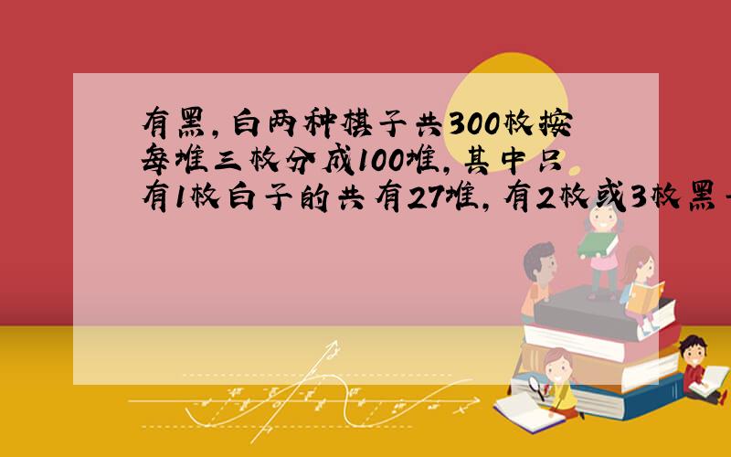 有黑,白两种棋子共300枚按每堆三枚分成100堆,其中只有1枚白子的共有27堆,有2枚或3枚黑子的共有42堆,有3枚黑子