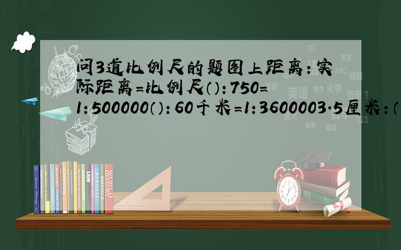 问3道比例尺的题图上距离：实际距离=比例尺（）：750=1:500000（）：60千米=1:3600003.5厘米：（）