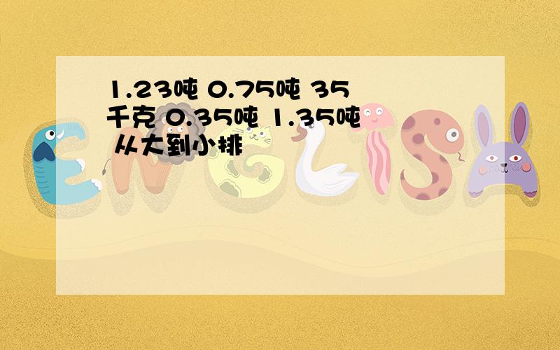 1.23吨 0.75吨 35千克 0.35吨 1.35吨 从大到小排