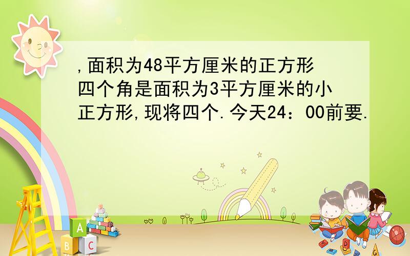 ,面积为48平方厘米的正方形四个角是面积为3平方厘米的小正方形,现将四个.今天24：00前要.