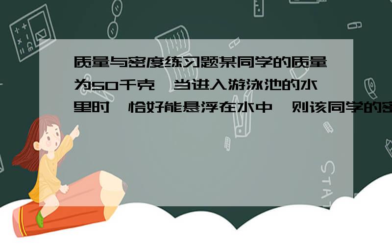 质量与密度练习题某同学的质量为50千克,当进入游泳池的水里时,恰好能悬浮在水中,则该同学的密度为 千克/立方米,身体的体