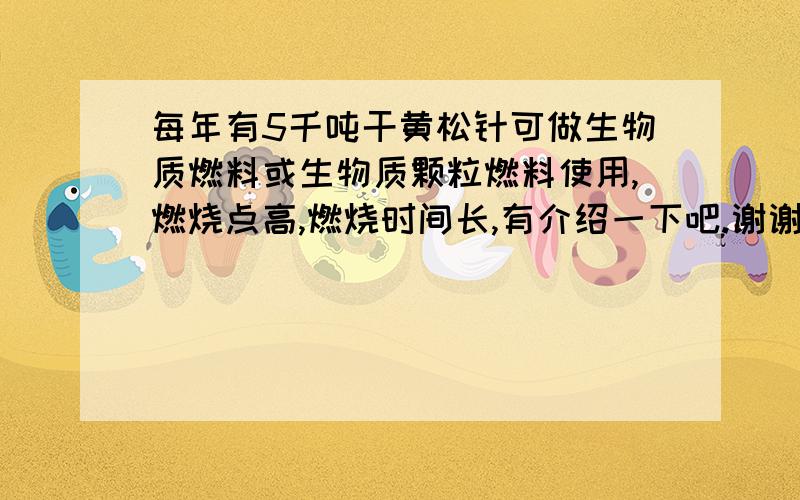 每年有5千吨干黄松针可做生物质燃料或生物质颗粒燃料使用,燃烧点高,燃烧时间长,有介绍一下吧.谢谢!