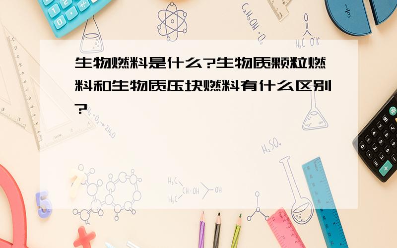 生物燃料是什么?生物质颗粒燃料和生物质压块燃料有什么区别?