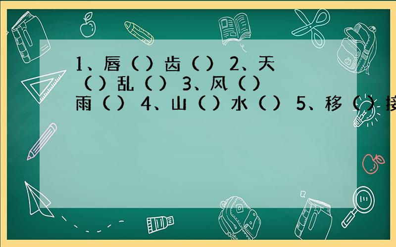 1、唇（ ）齿（ ） 2、天（ ）乱（ ） 3、风（ ）雨（ ） 4、山（ ）水（ ） 5、移（ ）接（ ） 6、穷（