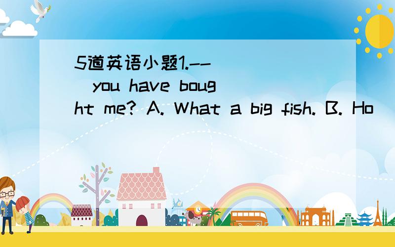 5道英语小题1.--_____you have bought me? A. What a big fish. B. Ho