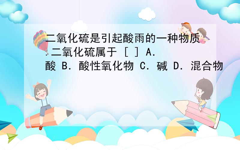 二氧化硫是引起酸雨的一种物质.二氧化硫属于 [ ] A．酸 B．酸性氧化物 C．碱 D．混合物