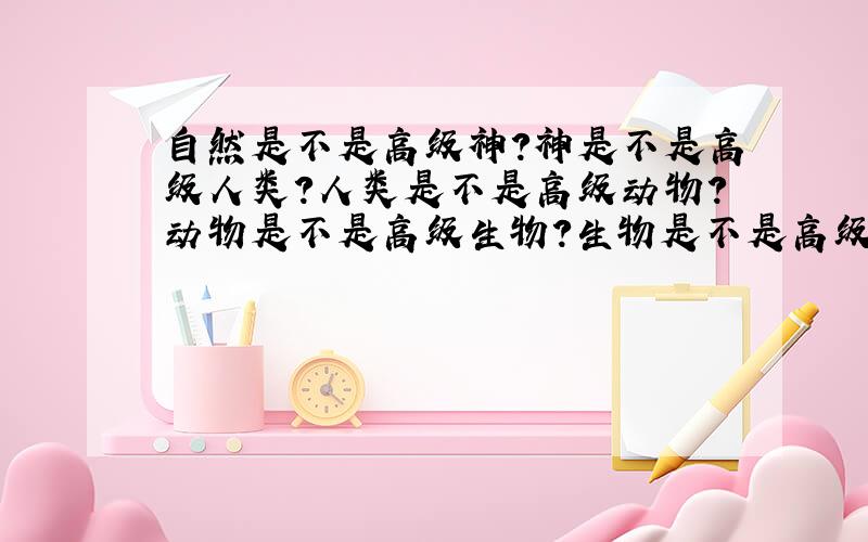 自然是不是高级神?神是不是高级人类?人类是不是高级动物?动物是不是高级生物?生物是不是高级植物?植物是不是高级物质?