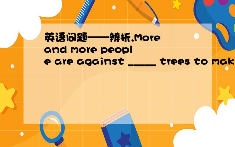 英语问题——辨析,More and more people are against _____ trees to mak