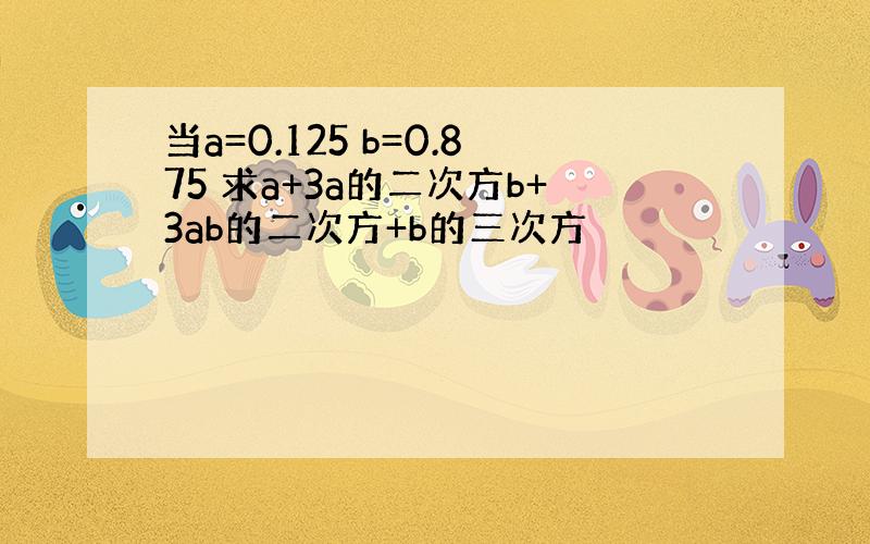 当a=0.125 b=0.875 求a+3a的二次方b+3ab的二次方+b的三次方