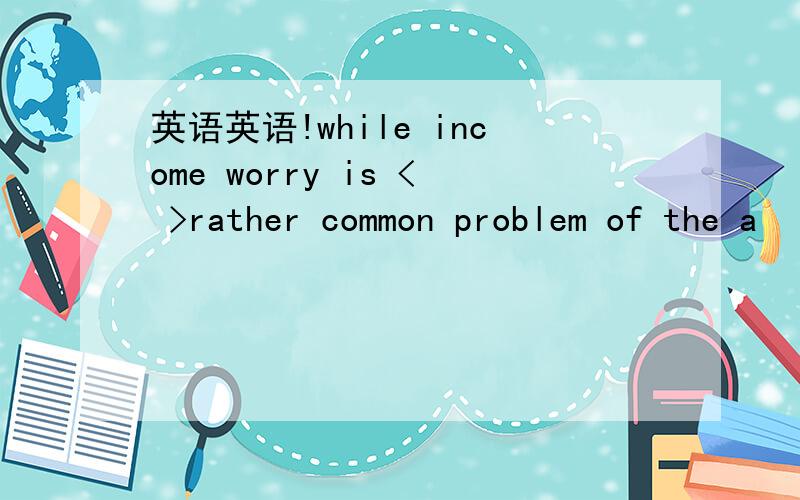 英语英语!while income worry is < >rather common problem of the a