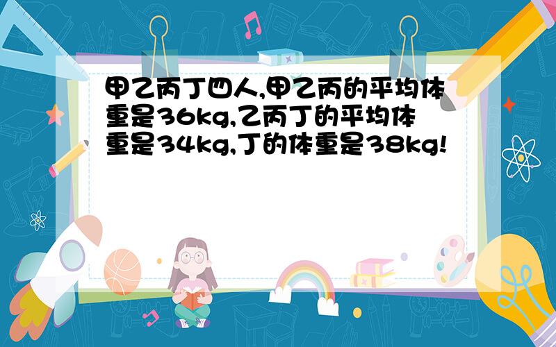 甲乙丙丁四人,甲乙丙的平均体重是36kg,乙丙丁的平均体重是34kg,丁的体重是38kg!